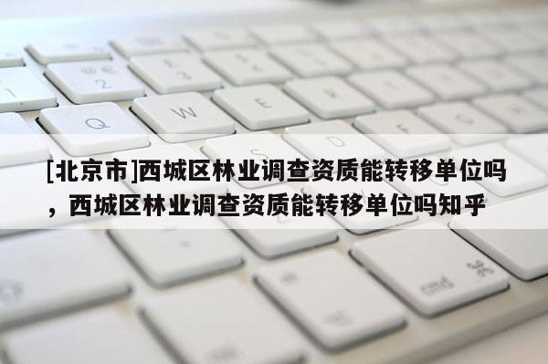 [北京市]西城區(qū)林業(yè)調(diào)查資質(zhì)能轉(zhuǎn)移單位嗎，西城區(qū)林業(yè)調(diào)查資質(zhì)能轉(zhuǎn)移單位嗎知乎
