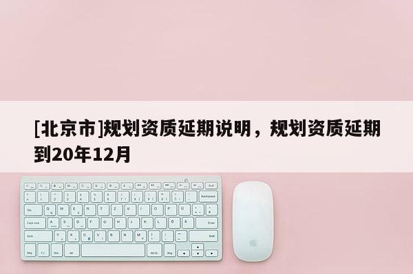 [北京市]規(guī)劃資質(zhì)延期說(shuō)明，規(guī)劃資質(zhì)延期到20年12月