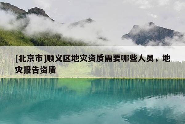[北京市]順義區(qū)地災(zāi)資質(zhì)需要哪些人員，地災(zāi)報(bào)告資質(zhì)