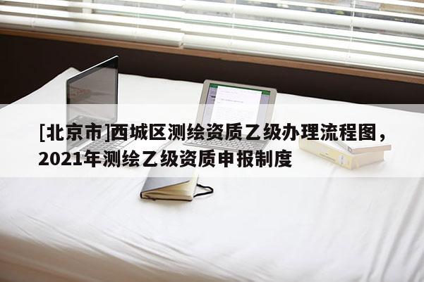 [北京市]西城區(qū)測(cè)繪資質(zhì)乙級(jí)辦理流程圖，2021年測(cè)繪乙級(jí)資質(zhì)申報(bào)制度