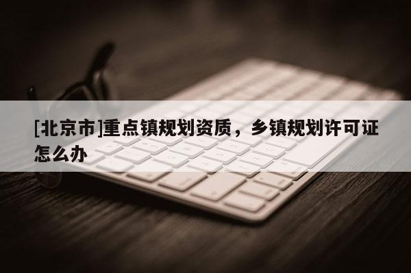 [北京市]重點(diǎn)鎮(zhèn)規(guī)劃資質(zhì)，鄉(xiāng)鎮(zhèn)規(guī)劃許可證怎么辦