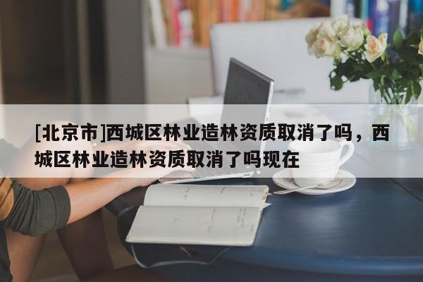 [北京市]西城區(qū)林業(yè)造林資質(zhì)取消了嗎，西城區(qū)林業(yè)造林資質(zhì)取消了嗎現(xiàn)在