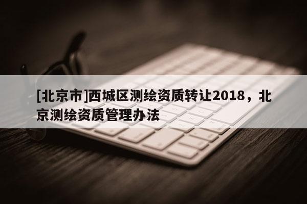 [北京市]西城區(qū)測(cè)繪資質(zhì)轉(zhuǎn)讓2018，北京測(cè)繪資質(zhì)管理辦法