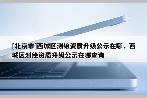 [北京市]西城區(qū)測(cè)繪資質(zhì)升級(jí)公示在哪，西城區(qū)測(cè)繪資質(zhì)升級(jí)公示在哪查詢