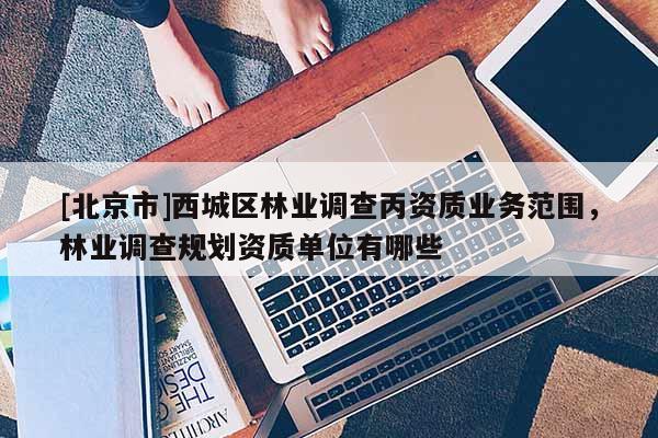 [北京市]西城區(qū)林業(yè)調(diào)查丙資質(zhì)業(yè)務范圍，林業(yè)調(diào)查規(guī)劃資質(zhì)單位有哪些
