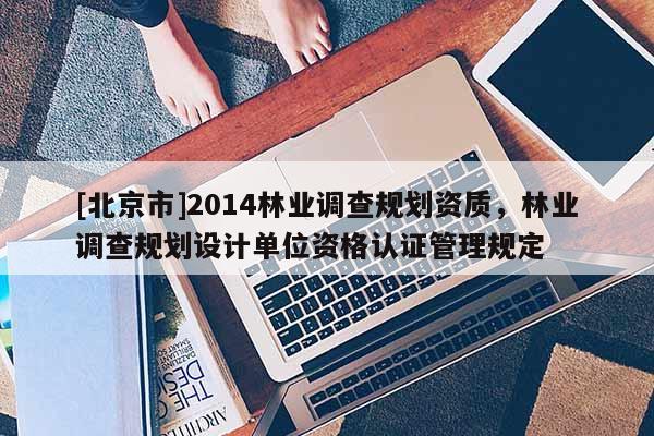 [北京市]2014林業(yè)調(diào)查規(guī)劃資質(zhì)，林業(yè)調(diào)查規(guī)劃設(shè)計(jì)單位資格認(rèn)證管理規(guī)定