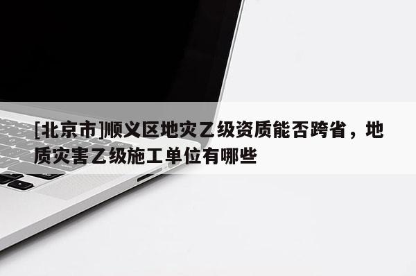 [北京市]順義區(qū)地災(zāi)乙級(jí)資質(zhì)能否跨省，地質(zhì)災(zāi)害乙級(jí)施工單位有哪些