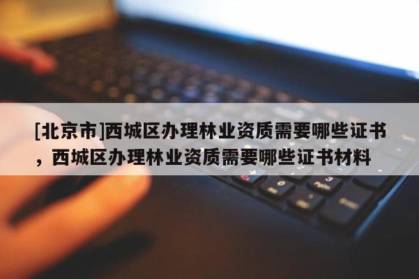 [北京市]西城區(qū)辦理林業(yè)資質(zhì)需要哪些證書，西城區(qū)辦理林業(yè)資質(zhì)需要哪些證書材料