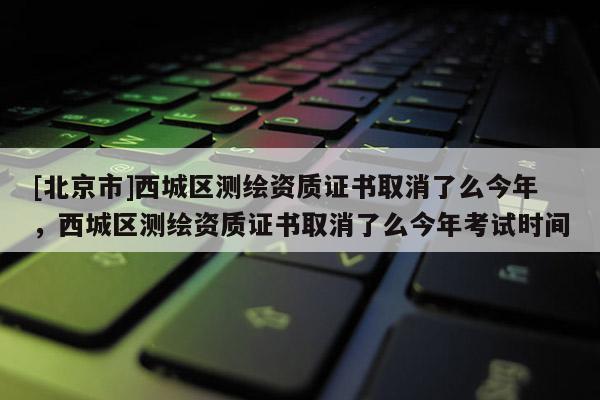 [北京市]西城區(qū)測繪資質(zhì)證書取消了么今年，西城區(qū)測繪資質(zhì)證書取消了么今年考試時間
