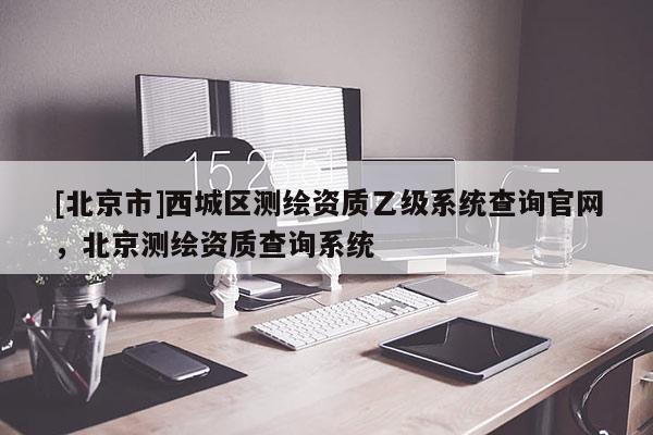 [北京市]西城區(qū)測繪資質(zhì)乙級系統(tǒng)查詢官網(wǎng)，北京測繪資質(zhì)查詢系統(tǒng)