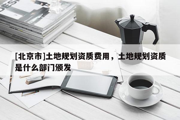 [北京市]土地規(guī)劃資質(zhì)費用，土地規(guī)劃資質(zhì)是什么部門頒發(fā)