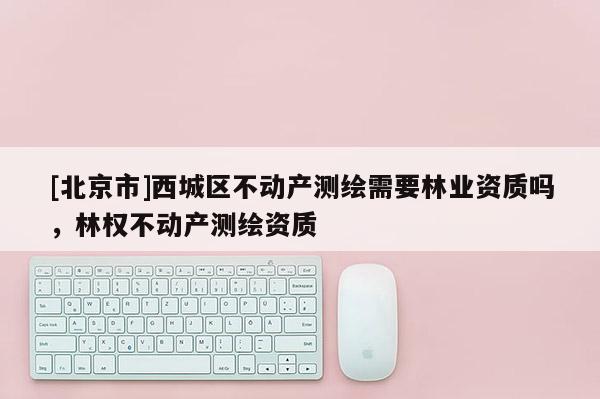 [北京市]西城區(qū)不動(dòng)產(chǎn)測(cè)繪需要林業(yè)資質(zhì)嗎，林權(quán)不動(dòng)產(chǎn)測(cè)繪資質(zhì)