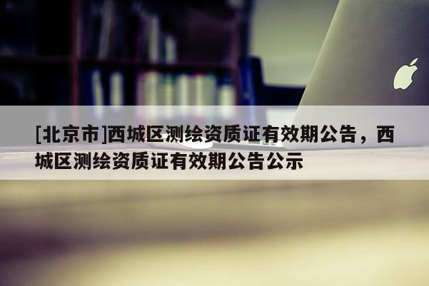 [北京市]西城區(qū)測(cè)繪資質(zhì)證有效期公告，西城區(qū)測(cè)繪資質(zhì)證有效期公告公示