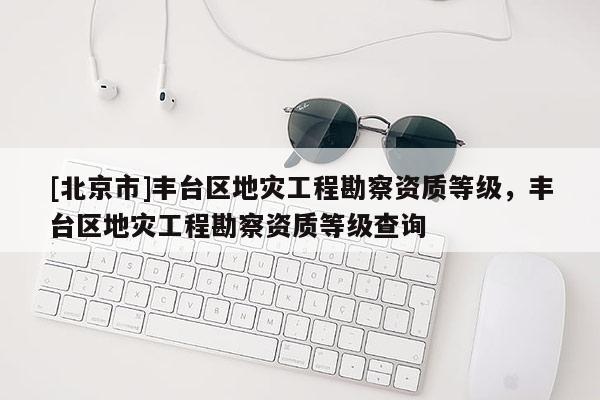 [北京市]豐臺(tái)區(qū)地災(zāi)工程勘察資質(zhì)等級(jí)，豐臺(tái)區(qū)地災(zāi)工程勘察資質(zhì)等級(jí)查詢