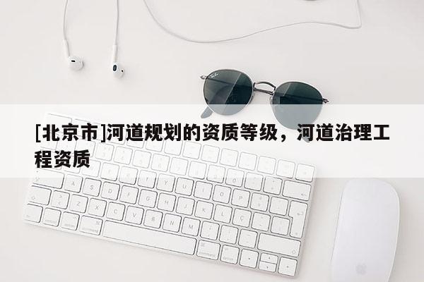 [北京市]河道規(guī)劃的資質(zhì)等級(jí)，河道治理工程資質(zhì)