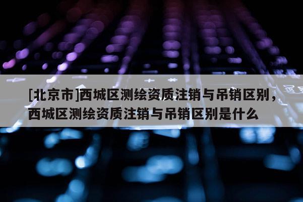 [北京市]西城區(qū)測(cè)繪資質(zhì)注銷與吊銷區(qū)別，西城區(qū)測(cè)繪資質(zhì)注銷與吊銷區(qū)別是什么