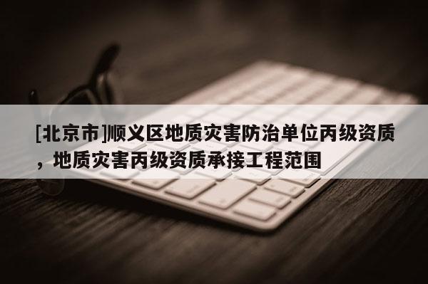 [北京市]順義區(qū)地質(zhì)災(zāi)害防治單位丙級資質(zhì)，地質(zhì)災(zāi)害丙級資質(zhì)承接工程范圍
