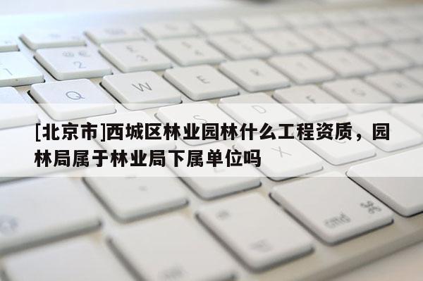 [北京市]西城區(qū)林業(yè)園林什么工程資質(zhì)，園林局屬于林業(yè)局下屬單位嗎