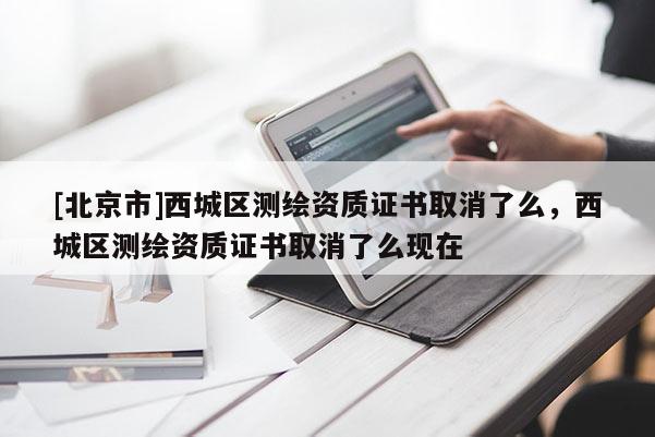 [北京市]西城區(qū)測(cè)繪資質(zhì)證書(shū)取消了么，西城區(qū)測(cè)繪資質(zhì)證書(shū)取消了么現(xiàn)在
