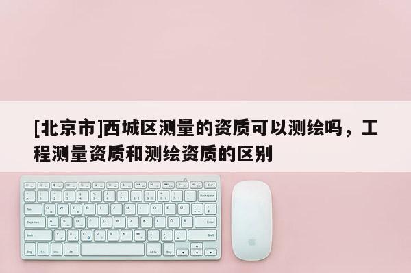 [北京市]西城區(qū)測(cè)量的資質(zhì)可以測(cè)繪嗎，工程測(cè)量資質(zhì)和測(cè)繪資質(zhì)的區(qū)別