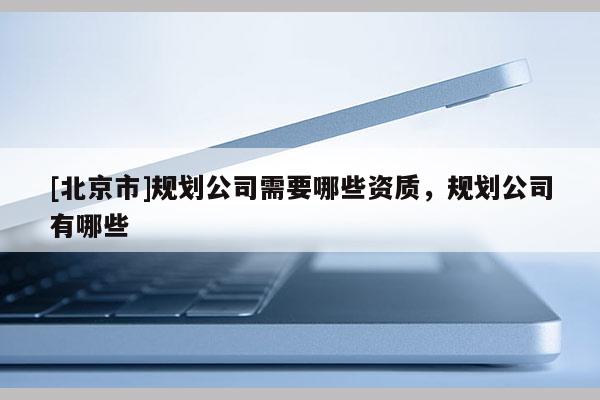 [北京市]規(guī)劃公司需要哪些資質(zhì)，規(guī)劃公司有哪些
