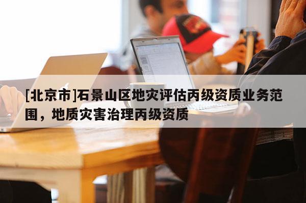[北京市]石景山區(qū)地災評估丙級資質(zhì)業(yè)務范圍，地質(zhì)災害治理丙級資質(zhì)