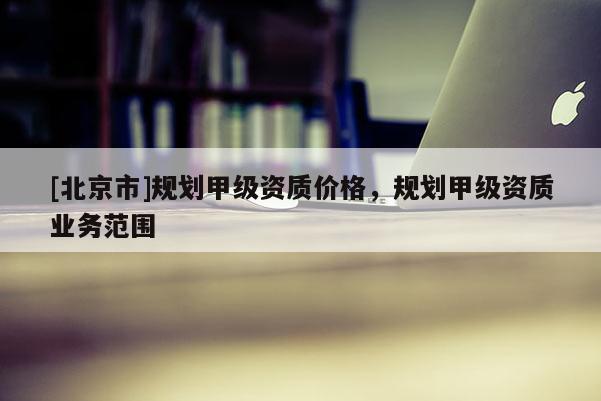 [北京市]規(guī)劃甲級資質(zhì)價格，規(guī)劃甲級資質(zhì)業(yè)務范圍