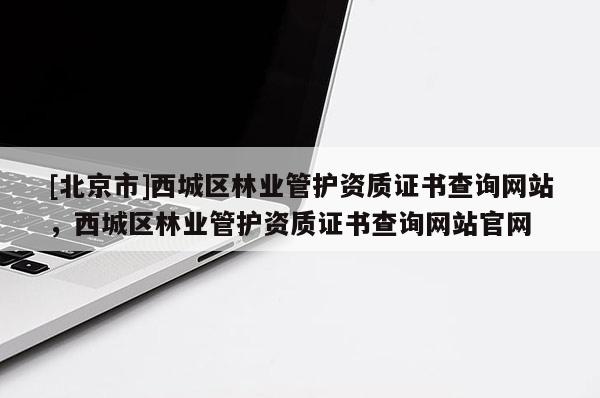 [北京市]西城區(qū)林業(yè)管護資質(zhì)證書查詢網(wǎng)站，西城區(qū)林業(yè)管護資質(zhì)證書查詢網(wǎng)站官網(wǎng)