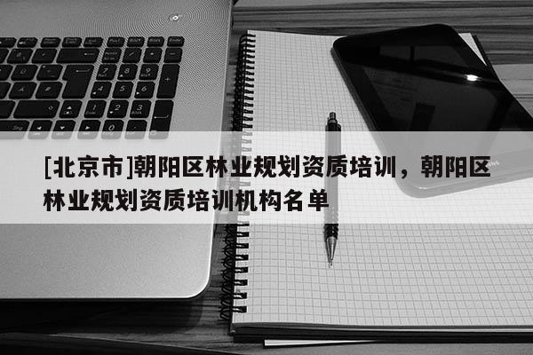 [北京市]朝陽區(qū)林業(yè)規(guī)劃資質(zhì)培訓(xùn)，朝陽區(qū)林業(yè)規(guī)劃資質(zhì)培訓(xùn)機構(gòu)名單
