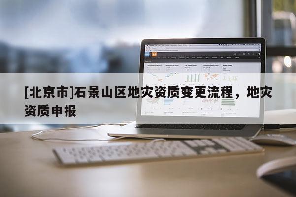 [北京市]石景山區(qū)地災(zāi)資質(zhì)變更流程，地災(zāi)資質(zhì)申報(bào)