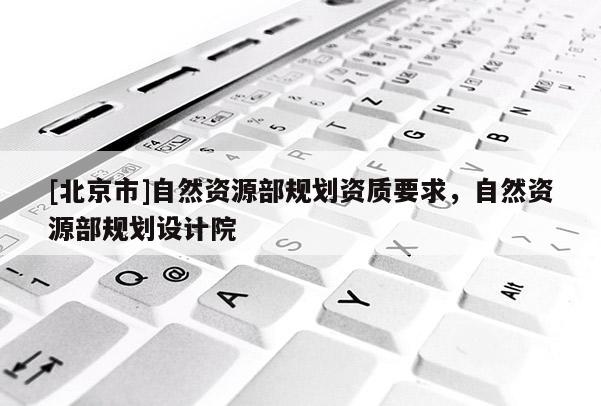 [北京市]自然資源部規(guī)劃資質(zhì)要求，自然資源部規(guī)劃設(shè)計(jì)院