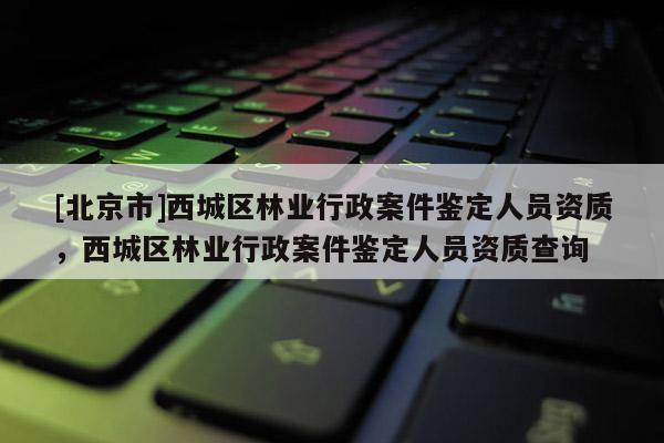 [北京市]西城區(qū)林業(yè)行政案件鑒定人員資質(zhì)，西城區(qū)林業(yè)行政案件鑒定人員資質(zhì)查詢