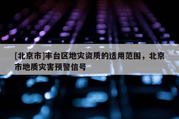 [北京市]豐臺區(qū)地災(zāi)資質(zhì)的適用范圍，北京市地質(zhì)災(zāi)害預(yù)警信號