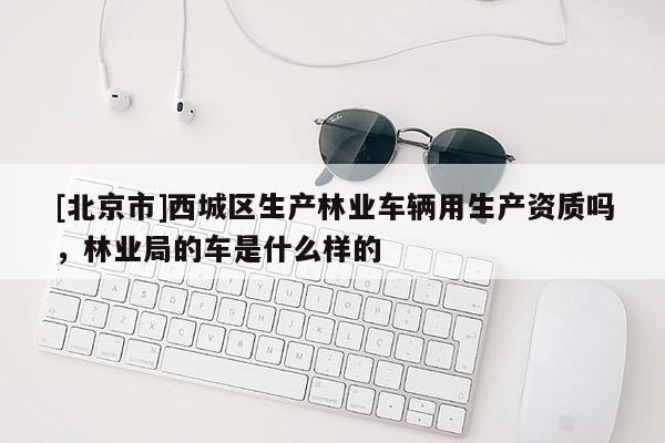 [北京市]西城區(qū)生產(chǎn)林業(yè)車輛用生產(chǎn)資質(zhì)嗎，林業(yè)局的車是什么樣的