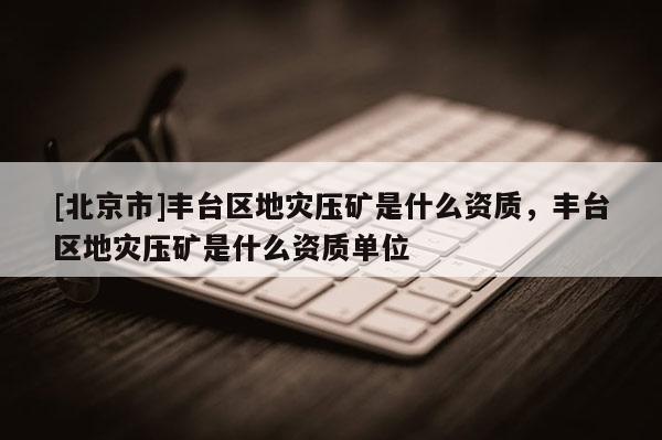 [北京市]豐臺區(qū)地災(zāi)壓礦是什么資質(zhì)，豐臺區(qū)地災(zāi)壓礦是什么資質(zhì)單位