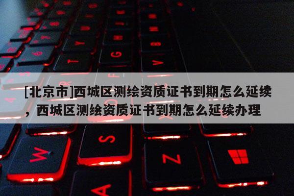 [北京市]西城區(qū)測繪資質(zhì)證書到期怎么延續(xù)，西城區(qū)測繪資質(zhì)證書到期怎么延續(xù)辦理