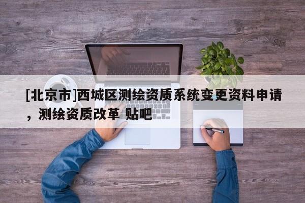 [北京市]西城區(qū)測繪資質(zhì)系統(tǒng)變更資料申請，測繪資質(zhì)改革 貼吧