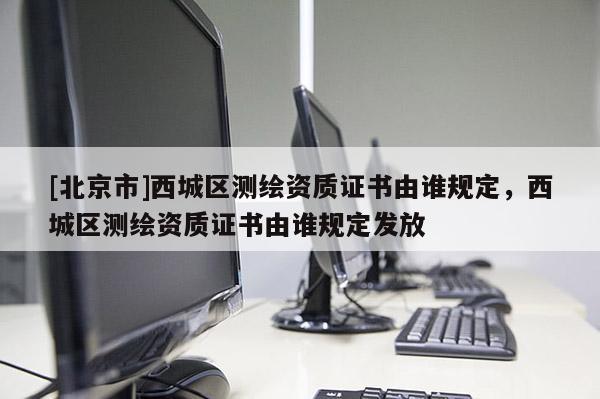[北京市]西城區(qū)測繪資質(zhì)證書由誰規(guī)定，西城區(qū)測繪資質(zhì)證書由誰規(guī)定發(fā)放