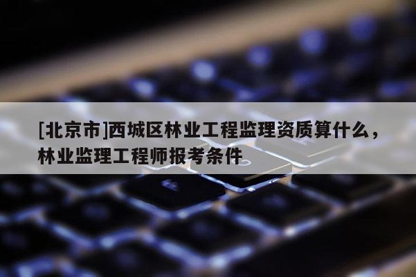 [北京市]西城區(qū)林業(yè)工程監(jiān)理資質(zhì)算什么，林業(yè)監(jiān)理工程師報考條件