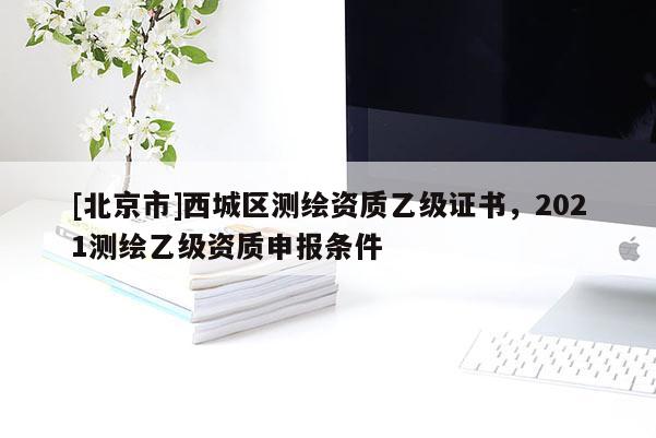 [北京市]西城區(qū)測繪資質(zhì)乙級證書，2021測繪乙級資質(zhì)申報條件