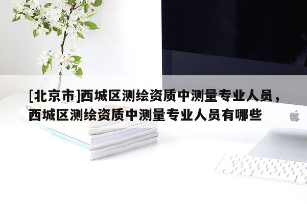 [北京市]西城區(qū)測(cè)繪資質(zhì)中測(cè)量專業(yè)人員，西城區(qū)測(cè)繪資質(zhì)中測(cè)量專業(yè)人員有哪些