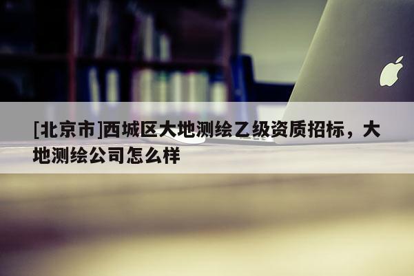 [北京市]西城區(qū)大地測(cè)繪乙級(jí)資質(zhì)招標(biāo)，大地測(cè)繪公司怎么樣
