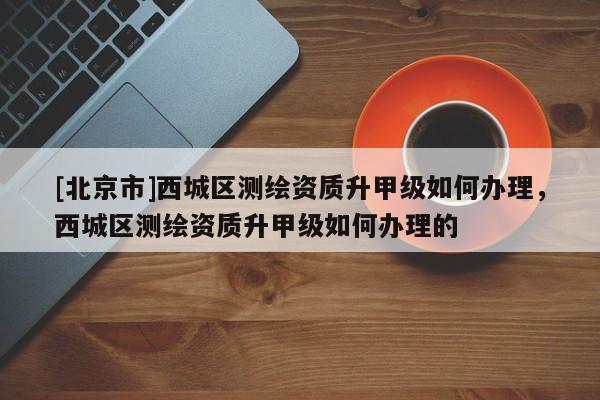 [北京市]西城區(qū)測繪資質(zhì)升甲級如何辦理，西城區(qū)測繪資質(zhì)升甲級如何辦理的