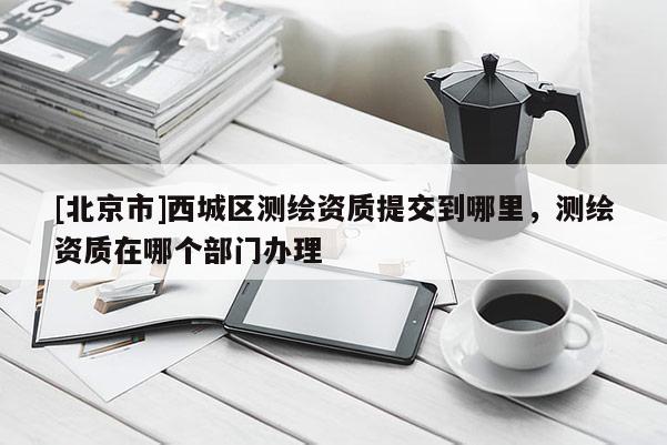 [北京市]西城區(qū)測繪資質(zhì)提交到哪里，測繪資質(zhì)在哪個部門辦理