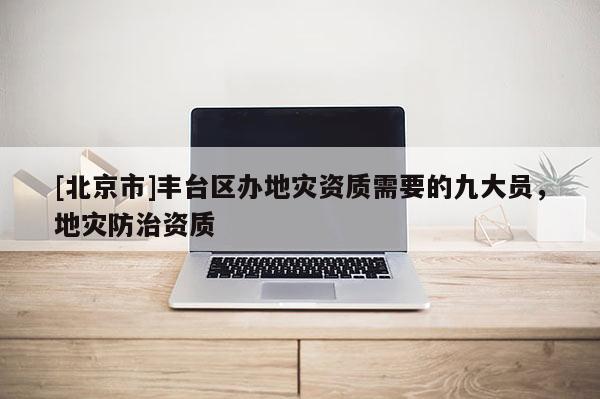 [北京市]豐臺區(qū)辦地災(zāi)資質(zhì)需要的九大員，地災(zāi)防治資質(zhì)