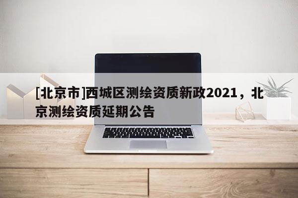 [北京市]西城區(qū)測繪資質(zhì)新政2021，北京測繪資質(zhì)延期公告