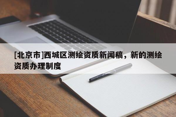 [北京市]西城區(qū)測(cè)繪資質(zhì)新聞稿，新的測(cè)繪資質(zhì)辦理制度