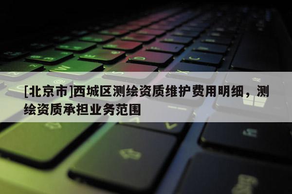 [北京市]西城區(qū)測繪資質(zhì)維護費用明細，測繪資質(zhì)承擔業(yè)務(wù)范圍