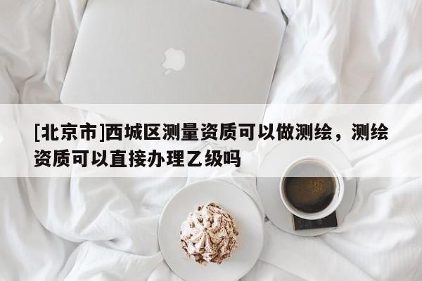 [北京市]西城區(qū)測量資質(zhì)可以做測繪，測繪資質(zhì)可以直接辦理乙級嗎