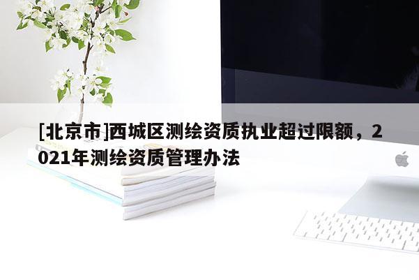 [北京市]西城區(qū)測繪資質(zhì)執(zhí)業(yè)超過限額，2021年測繪資質(zhì)管理辦法